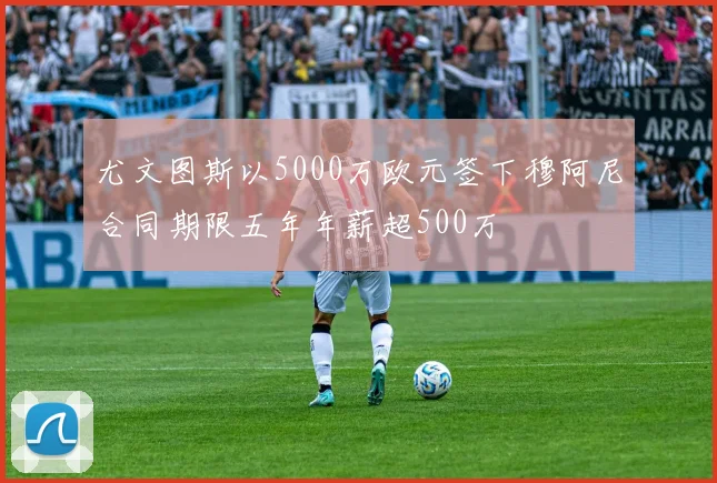 尤文图斯以5000万欧元签下穆阿尼合同期限五年年薪超500万
