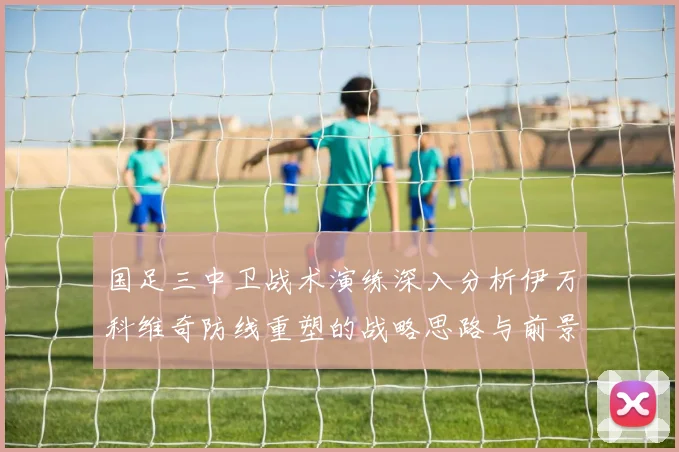 国足三中卫战术演练深入分析伊万科维奇防线重塑的战略思路与前景
