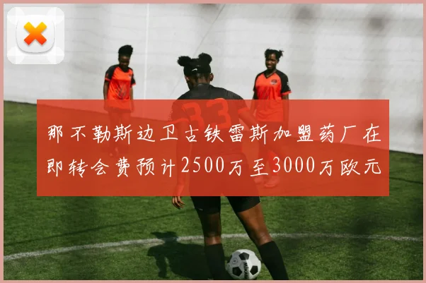 那不勒斯边卫古铁雷斯加盟药厂在即转会费预计2500万至3000万欧元