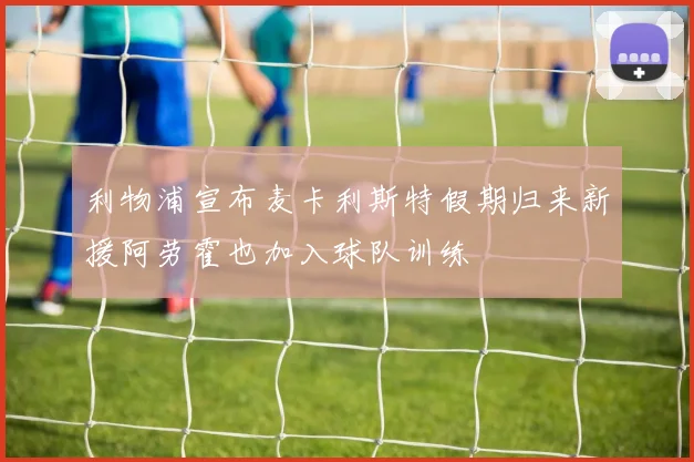 利物浦宣布麦卡利斯特假期归来新援阿劳霍也加入球队训练