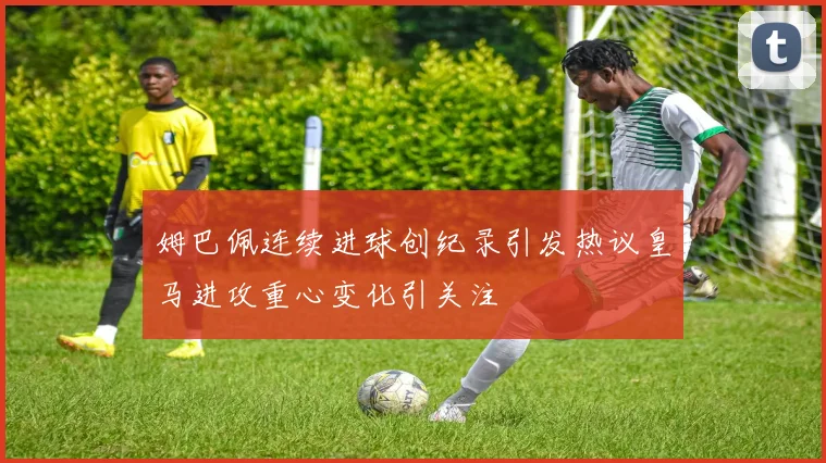 姆巴佩连续进球创纪录引发热议皇马进攻重心变化引关注
